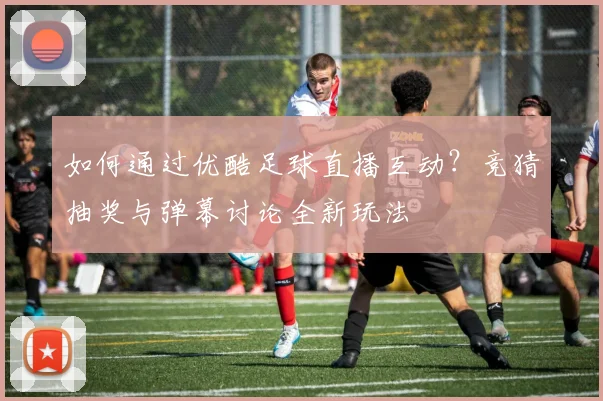 如何通过优酷足球直播互动?竞猜抽奖与弹幕讨论全新玩法