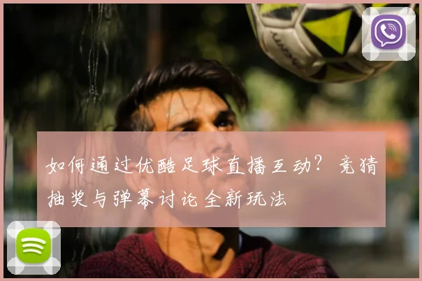 如何通过优酷足球直播互动?竞猜抽奖与弹幕讨论全新玩法